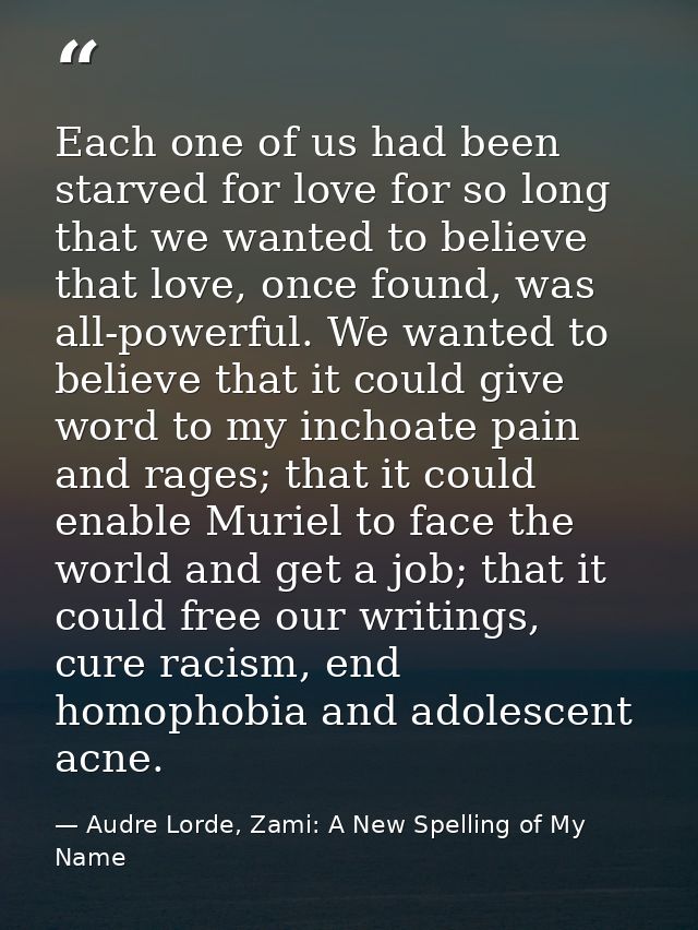 Each one of us had been starved for love for so long that we wanted to believe that love, once found, was all-powerful.  — Audre Lorde, Zami: A New Spelling of My Name
