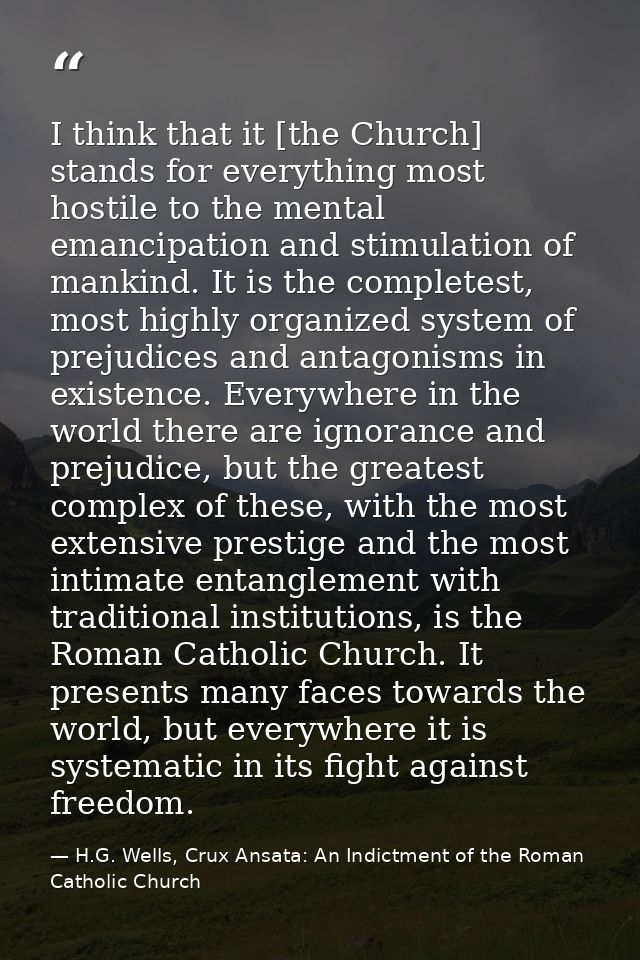 I think that it [the Church] stands for everything most hostile to the mental emancipation and stimulation of mankind. I — H.G. Wells, Crux Ansata: An Indictment of the Roman Catholic Church