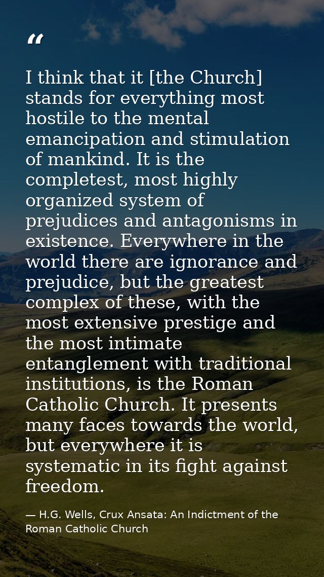 I think that it [the Church] stands for everything most hostile to the mental emancipation and stimulation of mankind. I — H.G. Wells, Crux Ansata: An Indictment of the Roman Catholic Church