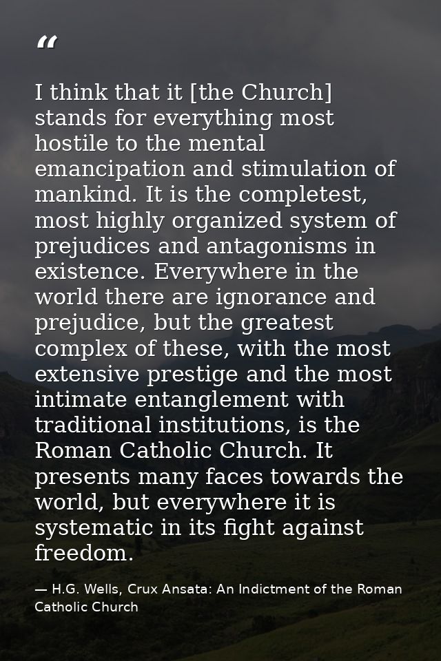 I think that it [the Church] stands for everything most hostile to the mental emancipation and stimulation of mankind. I — H.G. Wells, Crux Ansata: An Indictment of the Roman Catholic Church