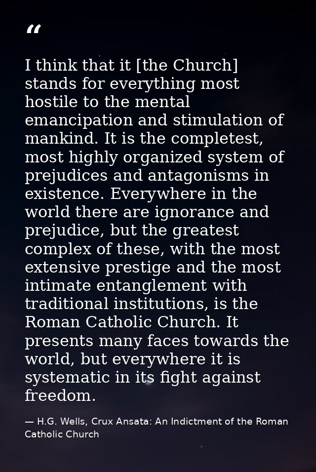 I think that it [the Church] stands for everything most hostile to the mental emancipation and stimulation of mankind. I — H.G. Wells, Crux Ansata: An Indictment of the Roman Catholic Church