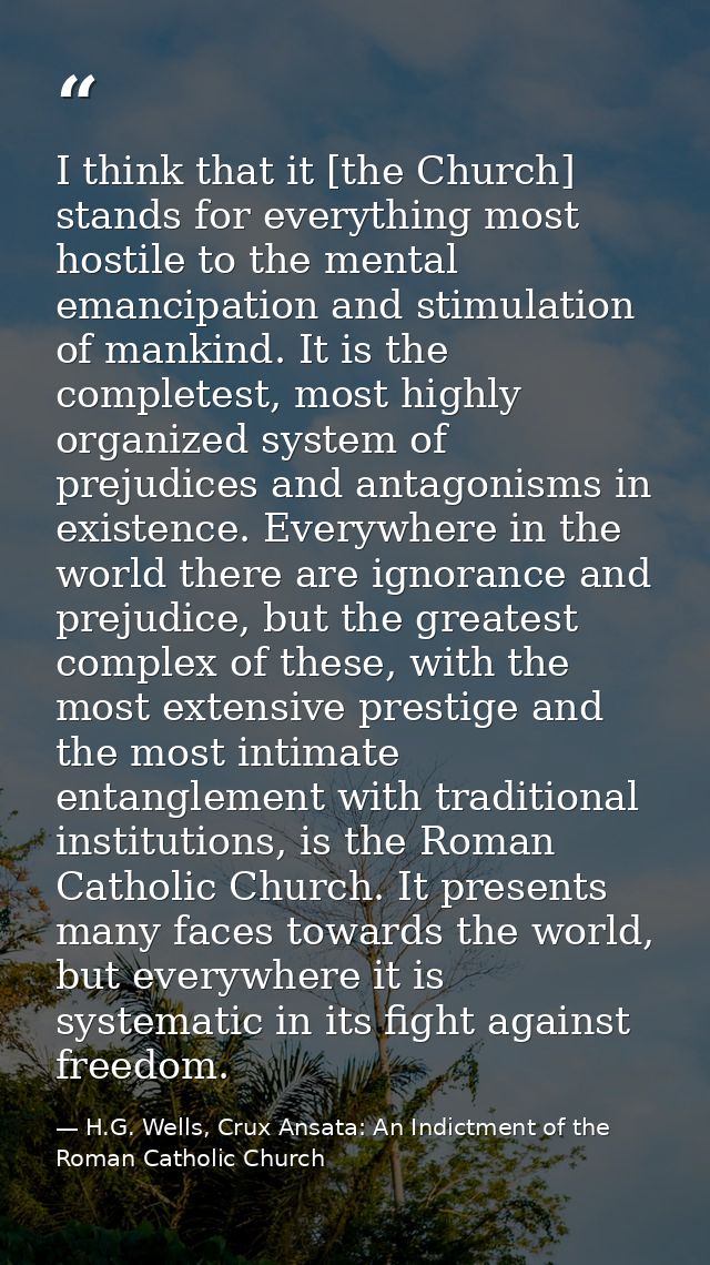 I think that it [the Church] stands for everything most hostile to the mental emancipation and stimulation of mankind. I — H.G. Wells, Crux Ansata: An Indictment of the Roman Catholic Church