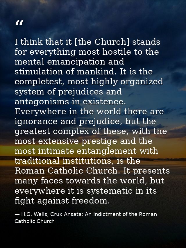 I think that it [the Church] stands for everything most hostile to the mental emancipation and stimulation of mankind. I — H.G. Wells, Crux Ansata: An Indictment of the Roman Catholic Church