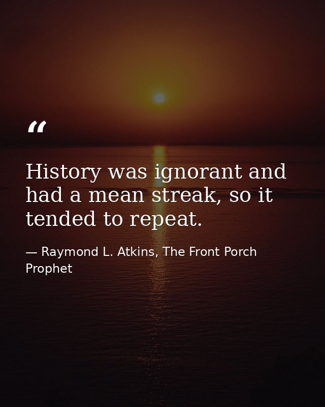 History was ignorant and had a mean streak, so it tended to repeat. — Raymond L. Atkins, The Front Porch Prophet