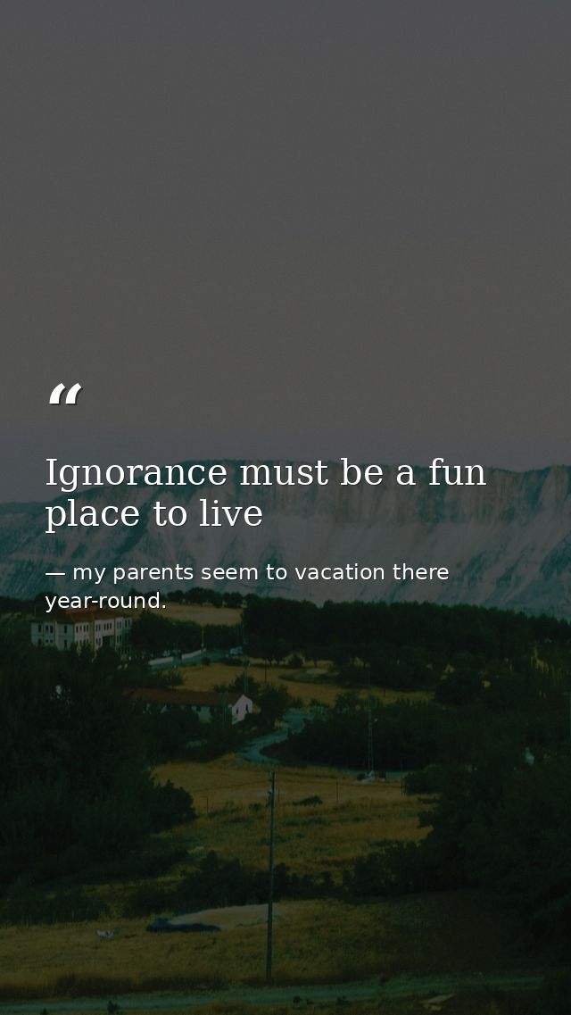 Ignorance must be a fun place to live — my parents seem to vacation there year-round.