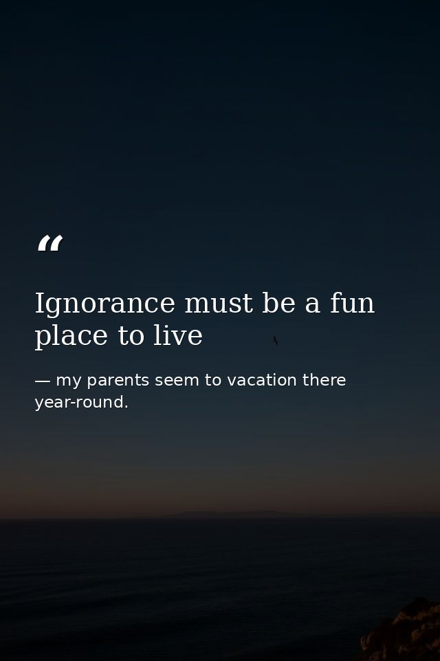 Ignorance must be a fun place to live — my parents seem to vacation there year-round.