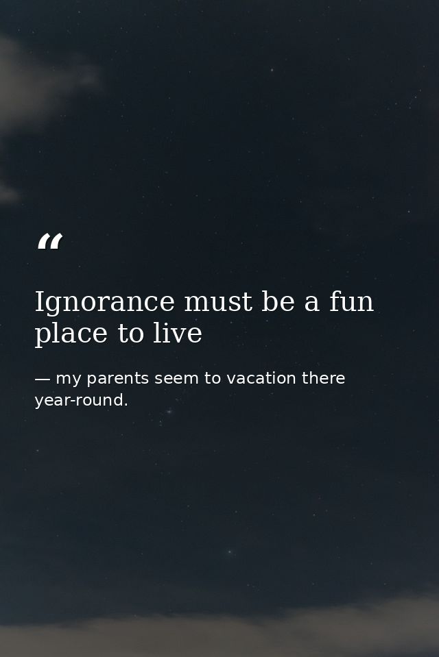 Ignorance must be a fun place to live — my parents seem to vacation there year-round.