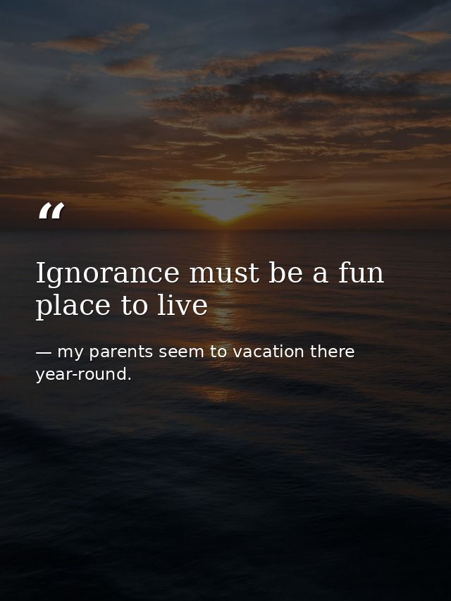 Ignorance must be a fun place to live — my parents seem to vacation there year-round.