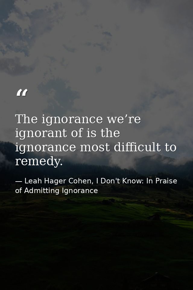 The ignorance we’re ignorant of is the ignorance most difficult to remedy. — Leah Hager Cohen, I Don't Know: In Praise of Admitting Ignorance
