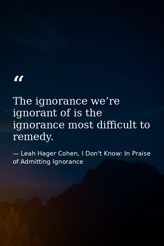 The ignorance we’re ignorant of is the ignorance most difficult to remedy. — Leah Hager Cohen, I Don't Know: In Praise of Admitting Ignorance