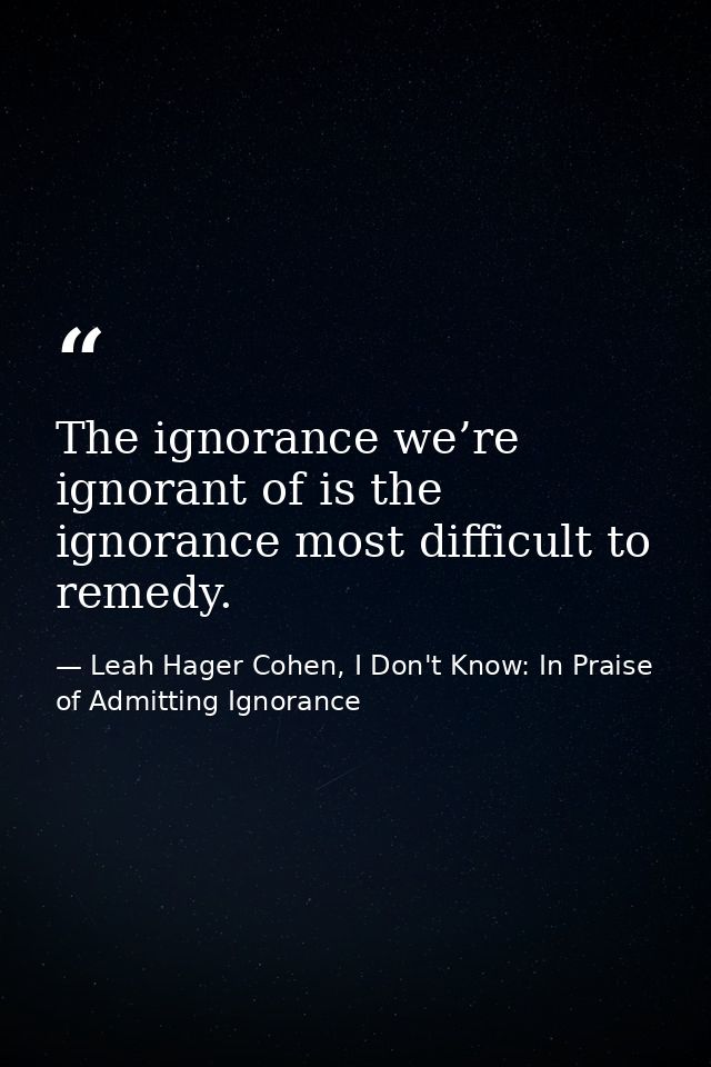The ignorance we’re ignorant of is the ignorance most difficult to remedy. — Leah Hager Cohen, I Don't Know: In Praise of Admitting Ignorance