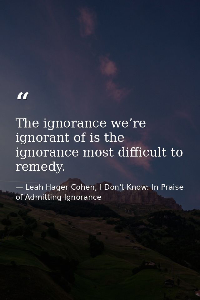 The ignorance we’re ignorant of is the ignorance most difficult to remedy. — Leah Hager Cohen, I Don't Know: In Praise of Admitting Ignorance