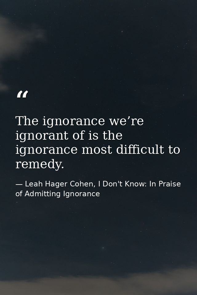 The ignorance we’re ignorant of is the ignorance most difficult to remedy. — Leah Hager Cohen, I Don't Know: In Praise of Admitting Ignorance
