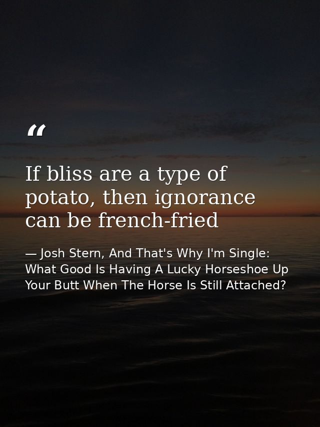 If bliss are a type of potato, then ignorance can be french-fried — Josh Stern, And That's Why I'm Single: What Good Is Having A Lucky Horseshoe Up Your Butt When The Horse Is Still Attached?