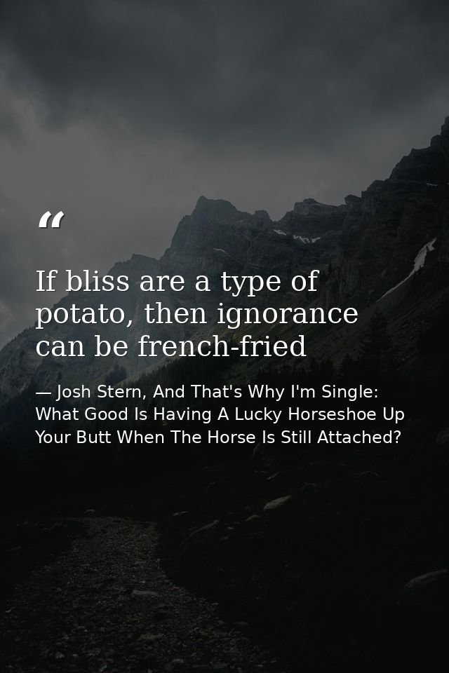 If bliss are a type of potato, then ignorance can be french-fried — Josh Stern, And That's Why I'm Single: What Good Is Having A Lucky Horseshoe Up Your Butt When The Horse Is Still Attached?