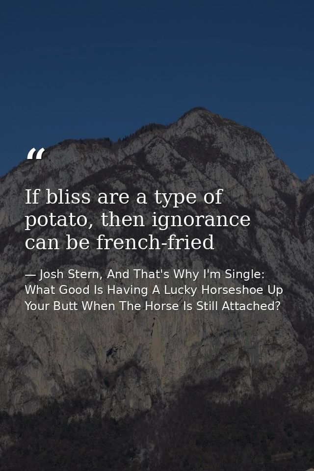 If bliss are a type of potato, then ignorance can be french-fried — Josh Stern, And That's Why I'm Single: What Good Is Having A Lucky Horseshoe Up Your Butt When The Horse Is Still Attached?