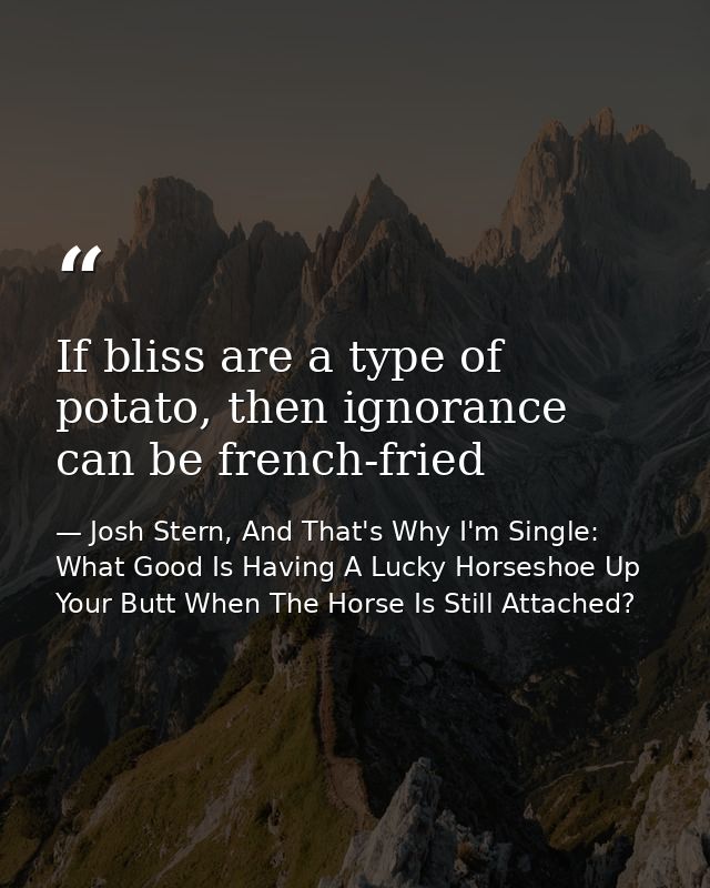 If bliss are a type of potato, then ignorance can be french-fried — Josh Stern, And That's Why I'm Single: What Good Is Having A Lucky Horseshoe Up Your Butt When The Horse Is Still Attached?