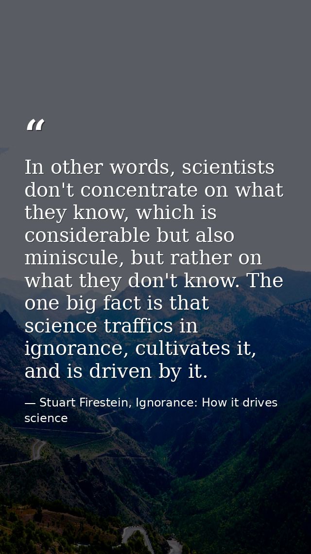 In other words, scientists don't concentrate on what they know, which is considerable but also miniscule, but rather on  — Stuart Firestein, Ignorance: How it drives science