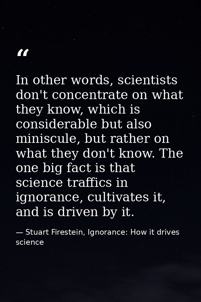 In other words, scientists don't concentrate on what they know, which is considerable but also miniscule, but rather on  — Stuart Firestein, Ignorance: How it drives science