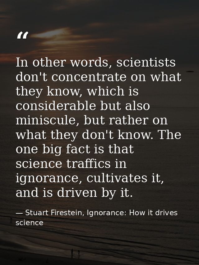 In other words, scientists don't concentrate on what they know, which is considerable but also miniscule, but rather on  — Stuart Firestein, Ignorance: How it drives science