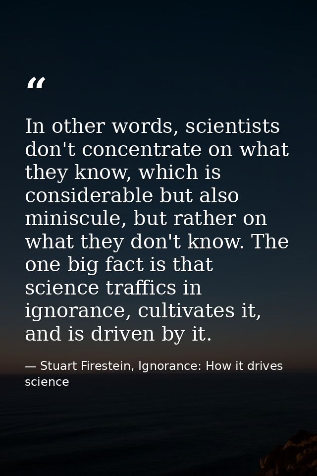 In other words, scientists don't concentrate on what they know, which is considerable but also miniscule, but rather on  — Stuart Firestein, Ignorance: How it drives science