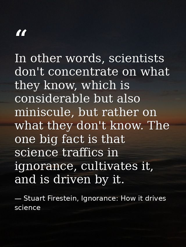 In other words, scientists don't concentrate on what they know, which is considerable but also miniscule, but rather on  — Stuart Firestein, Ignorance: How it drives science