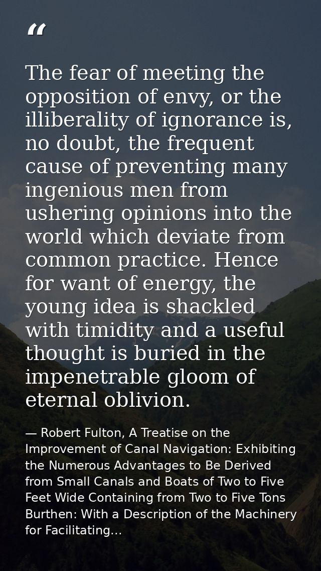 The fear of meeting the opposition of envy, or the illiberality of ignorance is, no doubt, the frequent cause of prevent — Robert Fulton, A Treatise on the Improvement of Canal Navigation: Exhibiting the Numerous Advantages to Be Derived from Small Canals and Boats of Two to Five Feet Wide Containing from Two to Five Tons Burthen: With a Description of the Machinery for Facilitating...