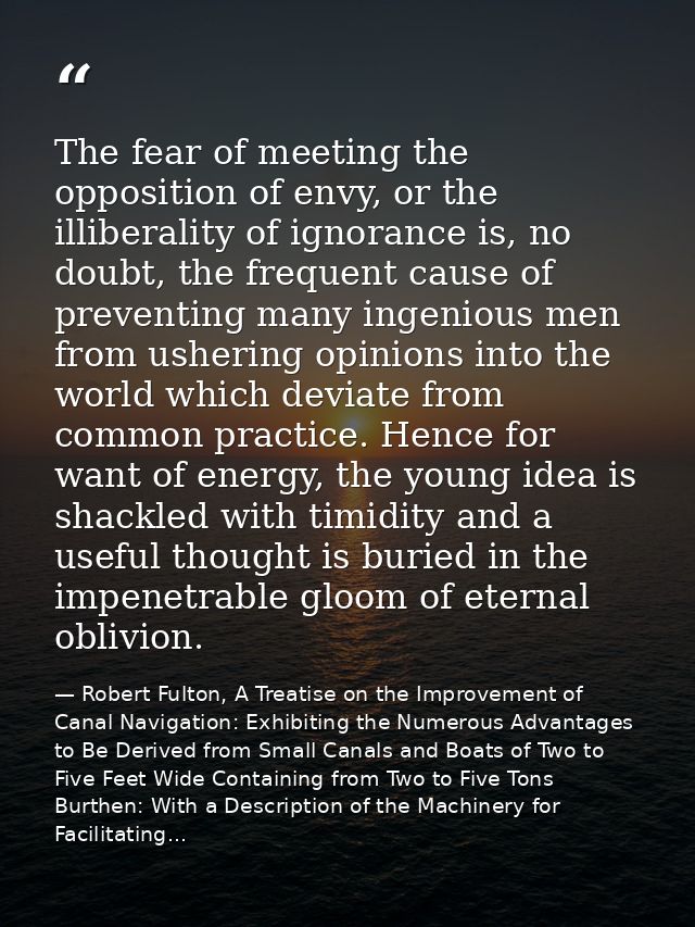 The fear of meeting the opposition of envy, or the illiberality of ignorance is, no doubt, the frequent cause of prevent — Robert Fulton, A Treatise on the Improvement of Canal Navigation: Exhibiting the Numerous Advantages to Be Derived from Small Canals and Boats of Two to Five Feet Wide Containing from Two to Five Tons Burthen: With a Description of the Machinery for Facilitating...