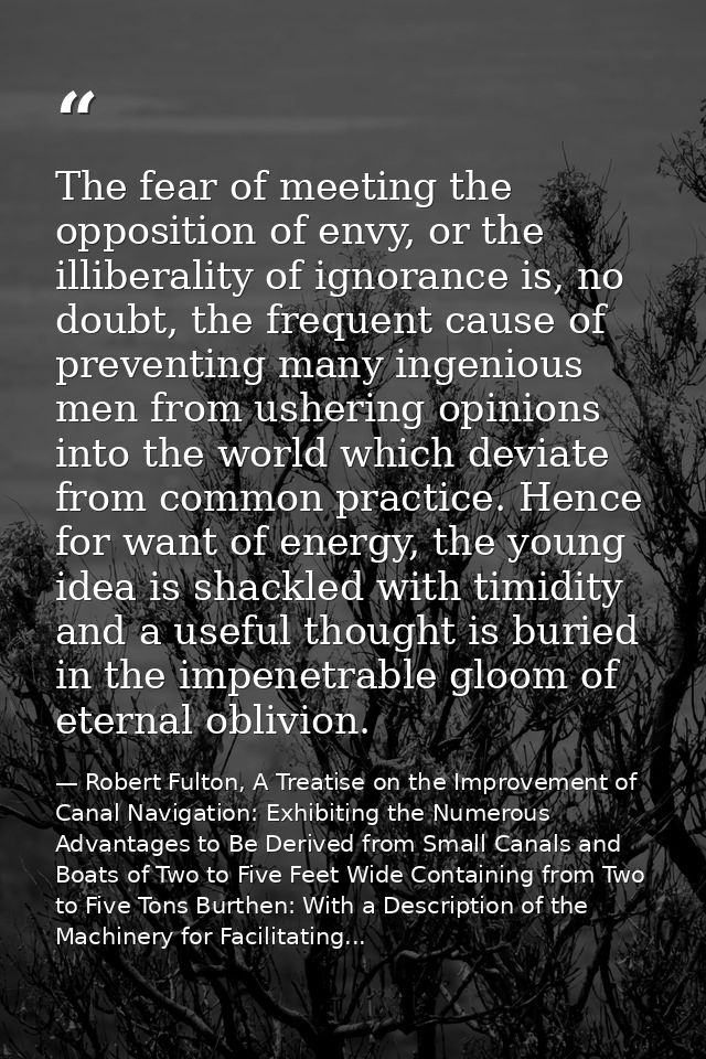 The fear of meeting the opposition of envy, or the illiberality of ignorance is, no doubt, the frequent cause of prevent — Robert Fulton, A Treatise on the Improvement of Canal Navigation: Exhibiting the Numerous Advantages to Be Derived from Small Canals and Boats of Two to Five Feet Wide Containing from Two to Five Tons Burthen: With a Description of the Machinery for Facilitating...