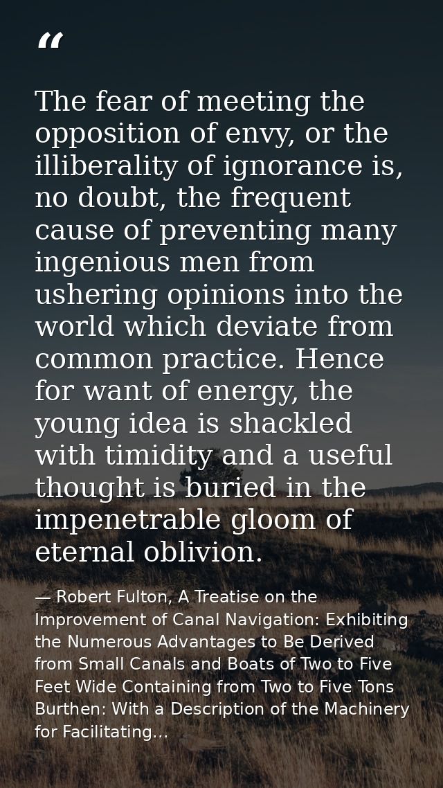 The fear of meeting the opposition of envy, or the illiberality of ignorance is, no doubt, the frequent cause of prevent — Robert Fulton, A Treatise on the Improvement of Canal Navigation: Exhibiting the Numerous Advantages to Be Derived from Small Canals and Boats of Two to Five Feet Wide Containing from Two to Five Tons Burthen: With a Description of the Machinery for Facilitating...
