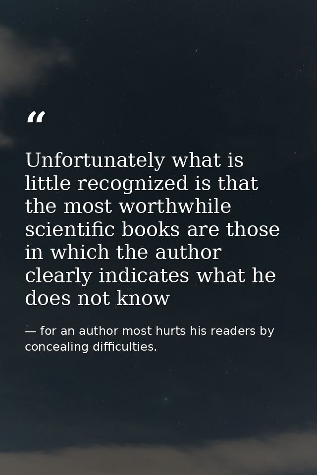 Unfortunately what is little recognized is that the most worthwhile scientific books are those in which the author clear — for an author most hurts his readers by concealing difficulties.