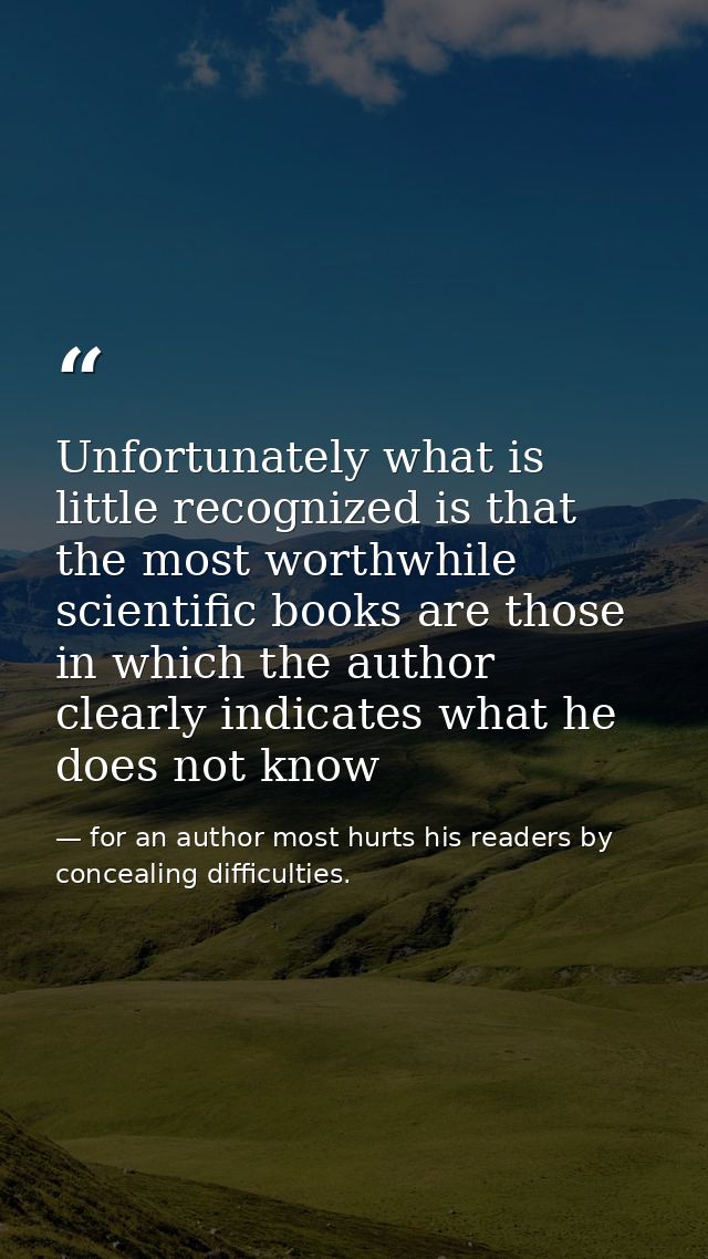 Unfortunately what is little recognized is that the most worthwhile scientific books are those in which the author clear — for an author most hurts his readers by concealing difficulties.