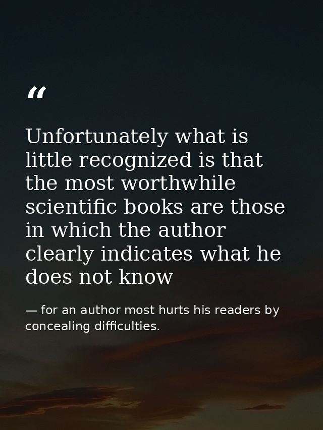Unfortunately what is little recognized is that the most worthwhile scientific books are those in which the author clear — for an author most hurts his readers by concealing difficulties.