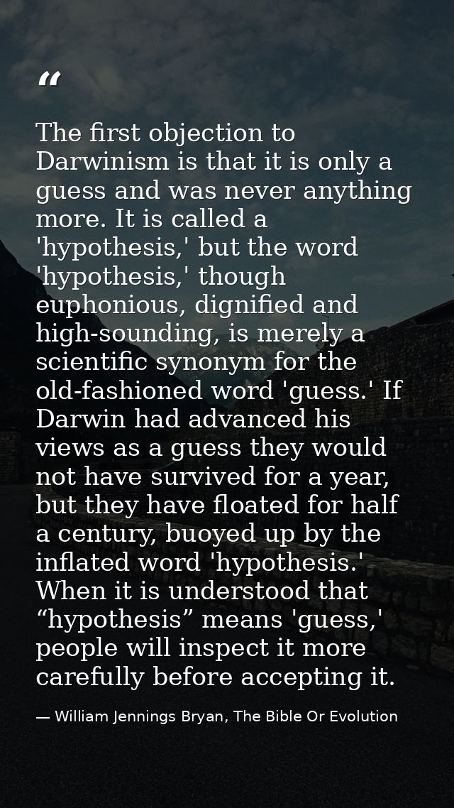 The first objection to Darwinism is that it is only a guess and was never anything more. It is called a 'hypothesis,' bu — William Jennings Bryan, The Bible Or Evolution