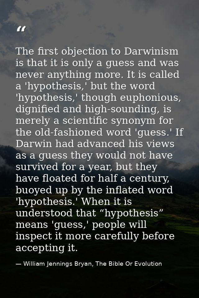 The first objection to Darwinism is that it is only a guess and was never anything more. It is called a 'hypothesis,' bu — William Jennings Bryan, The Bible Or Evolution