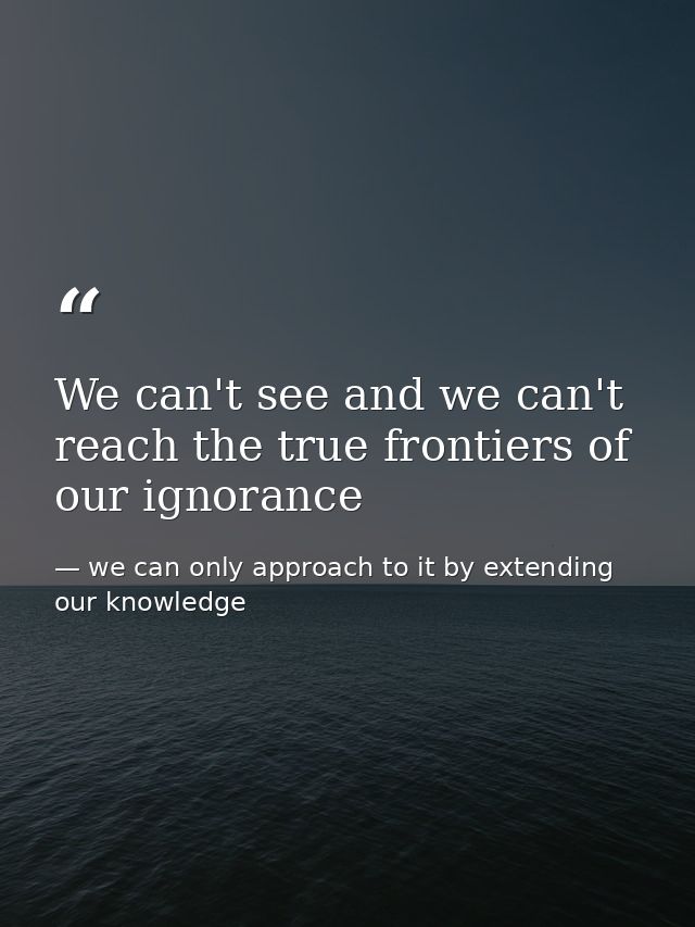 We can't see and we can't reach the true frontiers of our ignorance — we can only approach to it by extending our knowledge