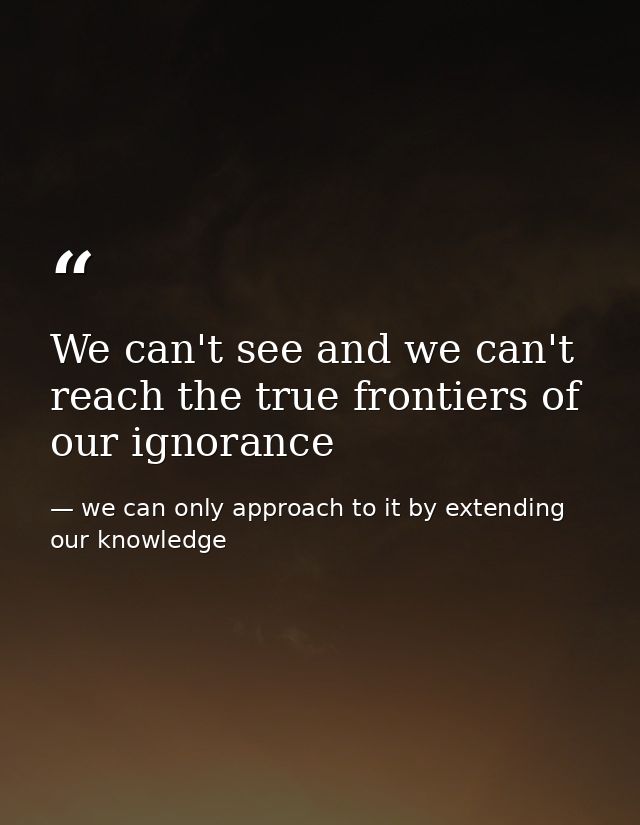We can't see and we can't reach the true frontiers of our ignorance — we can only approach to it by extending our knowledge