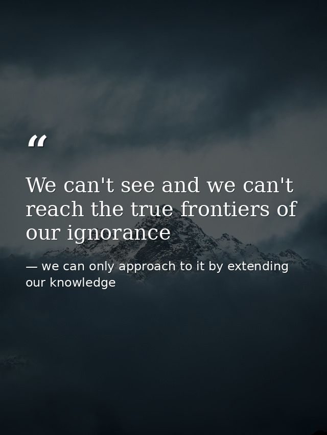 We can't see and we can't reach the true frontiers of our ignorance — we can only approach to it by extending our knowledge