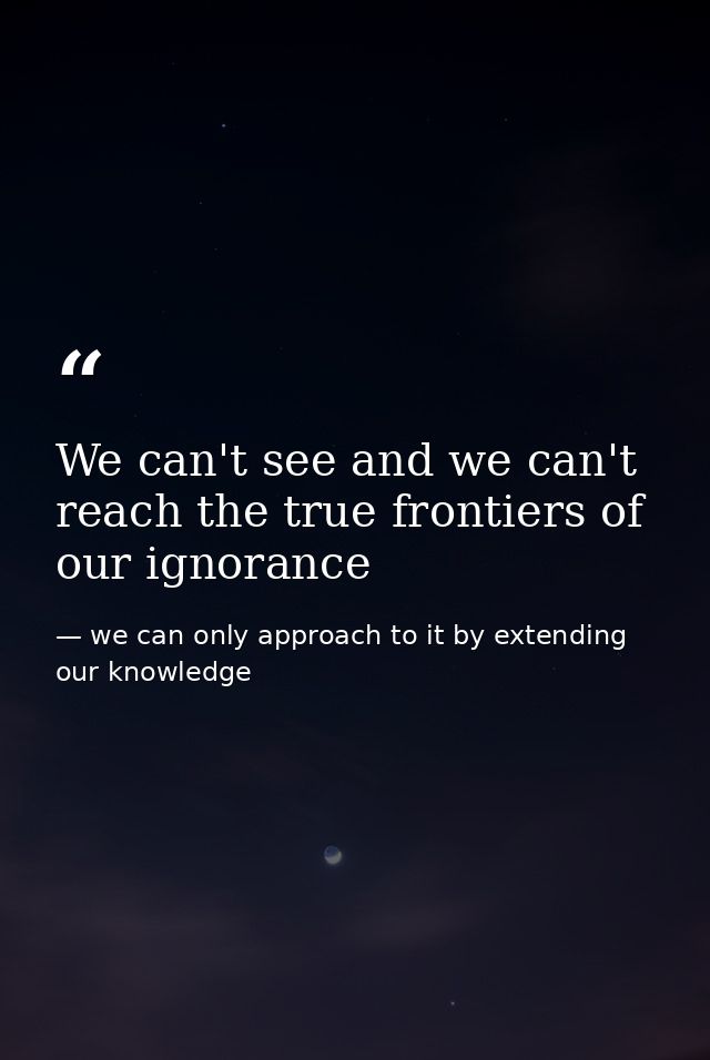 We can't see and we can't reach the true frontiers of our ignorance — we can only approach to it by extending our knowledge