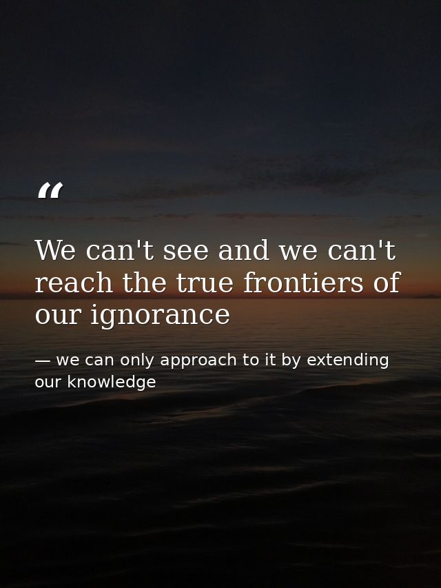 We can't see and we can't reach the true frontiers of our ignorance — we can only approach to it by extending our knowledge