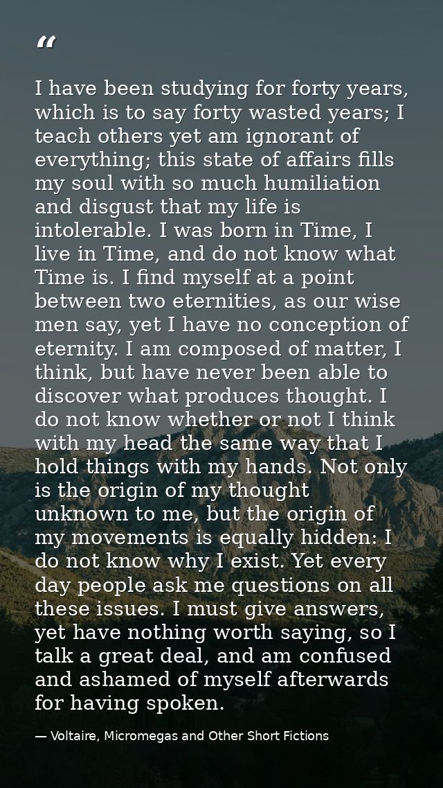 I have been studying for forty years, which is to say forty wasted years; I teach others yet am ignorant of everything;  — Voltaire, Micromegas and Other Short Fictions