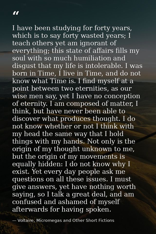 I have been studying for forty years, which is to say forty wasted years; I teach others yet am ignorant of everything;  — Voltaire, Micromegas and Other Short Fictions