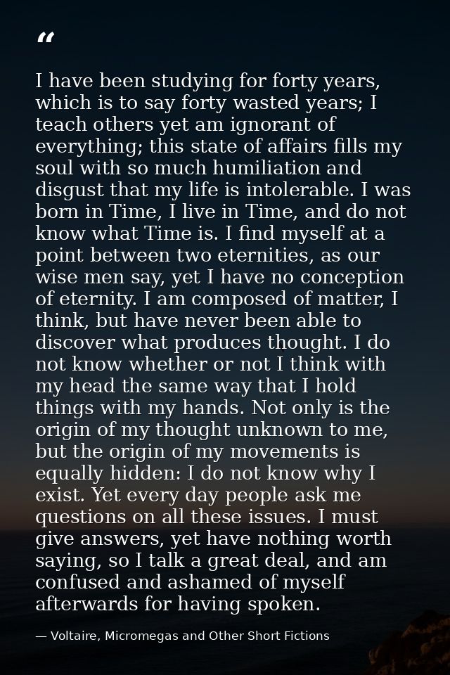 I have been studying for forty years, which is to say forty wasted years; I teach others yet am ignorant of everything;  — Voltaire, Micromegas and Other Short Fictions