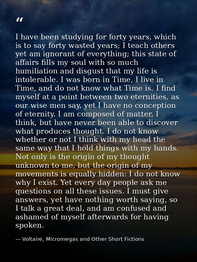 I have been studying for forty years, which is to say forty wasted years; I teach others yet am ignorant of everything;  — Voltaire, Micromegas and Other Short Fictions
