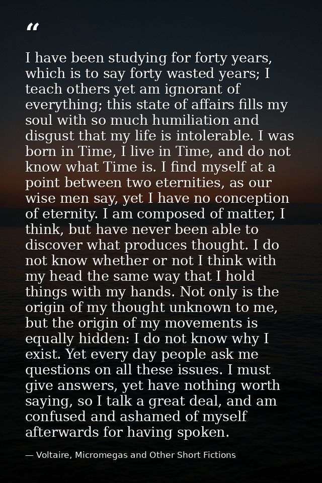 I have been studying for forty years, which is to say forty wasted years; I teach others yet am ignorant of everything;  — Voltaire, Micromegas and Other Short Fictions
