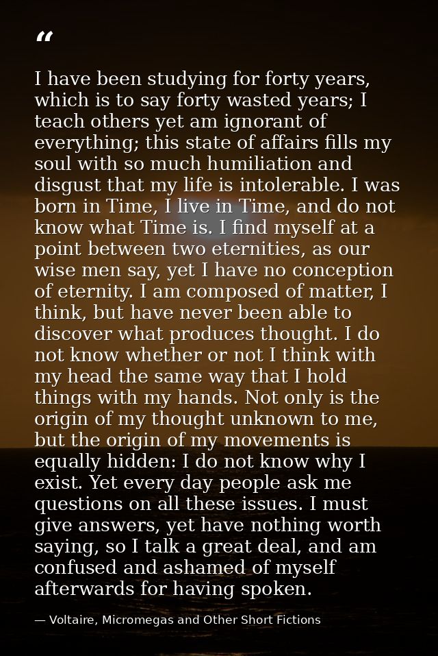 I have been studying for forty years, which is to say forty wasted years; I teach others yet am ignorant of everything;  — Voltaire, Micromegas and Other Short Fictions