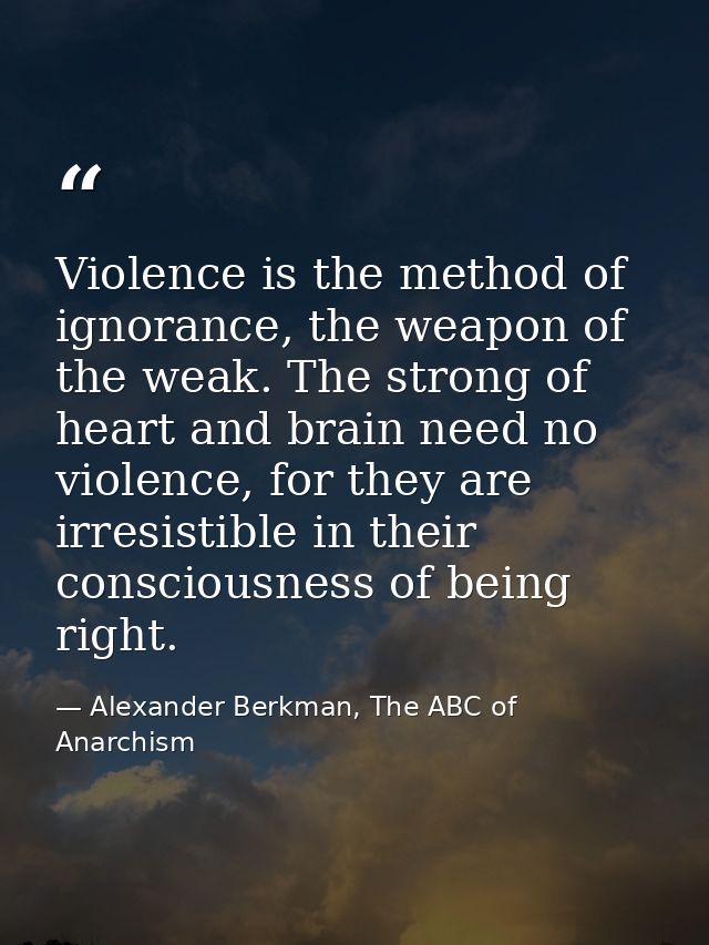 Violence is the method of ignorance, the weapon of the weak. The strong of heart and brain need no violence, for they ar — Alexander Berkman, The ABC of Anarchism