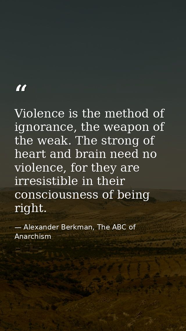 Violence is the method of ignorance, the weapon of the weak. The strong of heart and brain need no violence, for they ar — Alexander Berkman, The ABC of Anarchism