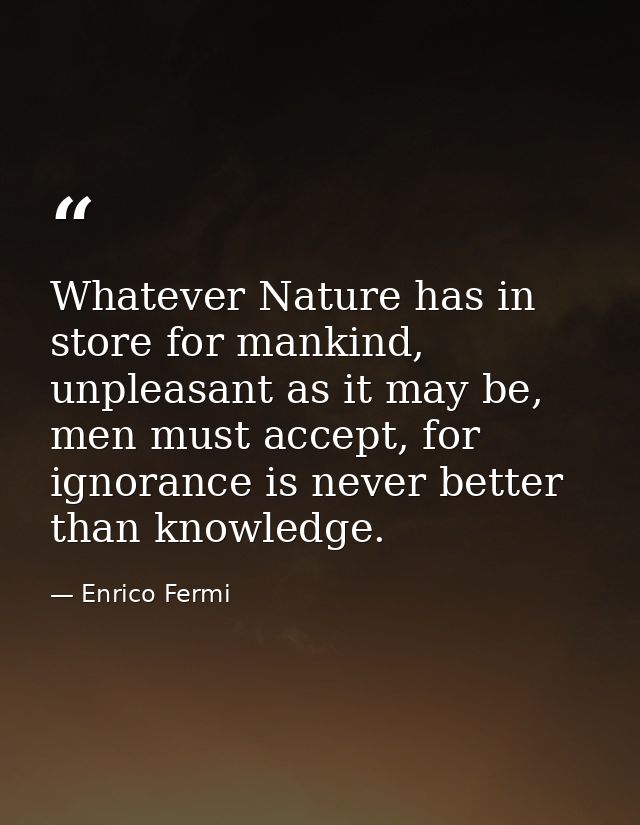 Whatever Nature has in store for mankind, unpleasant as it may be, men must accept, for ignorance is never better than k — Enrico Fermi