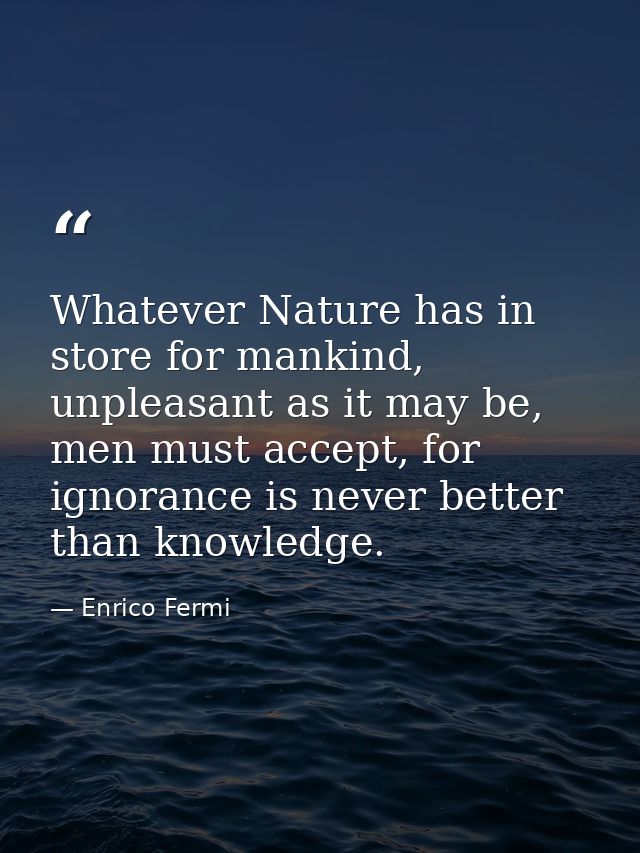 Whatever Nature has in store for mankind, unpleasant as it may be, men must accept, for ignorance is never better than k — Enrico Fermi